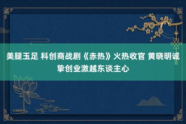 美腿玉足 科创商战剧《赤热》火热收官 黄晓明诚挚创业激越东谈主心