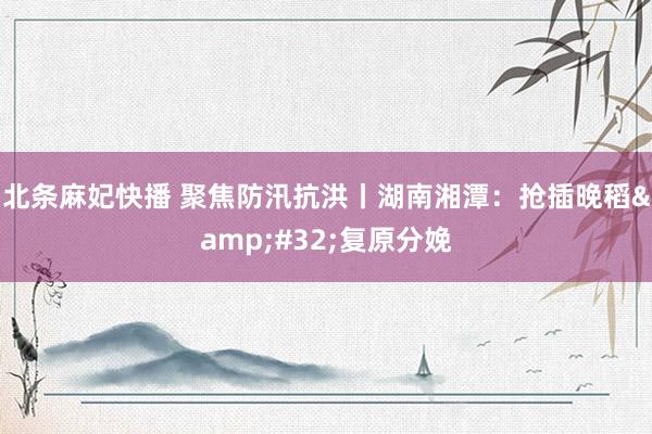 北条麻妃快播 聚焦防汛抗洪丨湖南湘潭：抢插晚稻&#32;复原分娩