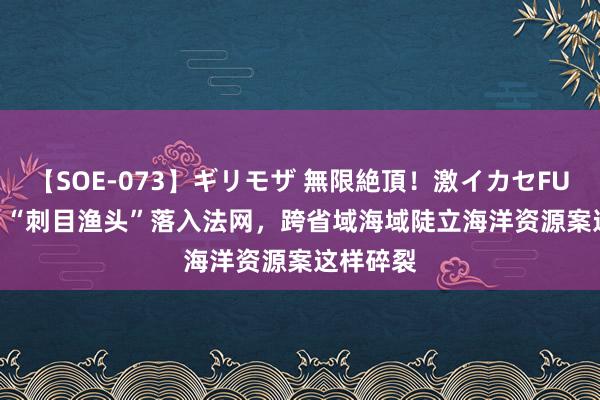 【SOE-073】ギリモザ 無限絶頂！激イカセFUCK Ami “刺目渔头”落入法网，跨省域海域陡立海洋资源案这样碎裂