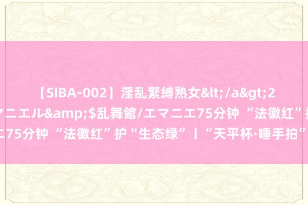 【SIBA-002】淫乱緊縛熟女</a>2017-06-18乱舞館/エマニエル&$乱舞館/エマニエ75分钟 “法徽红”护“生态绿”丨“天平杯·唾手拍”作品展播