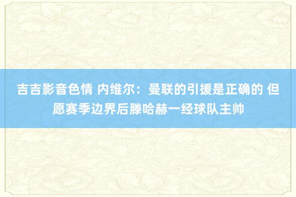 吉吉影音色情 内维尔：曼联的引援是正确的 但愿赛季边界后滕哈赫一经球队主帅