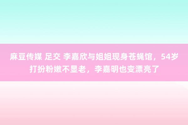 麻豆传媒 足交 李嘉欣与姐姐现身苍蝇馆，54岁打扮粉嫩不显老，李嘉明也变漂亮了