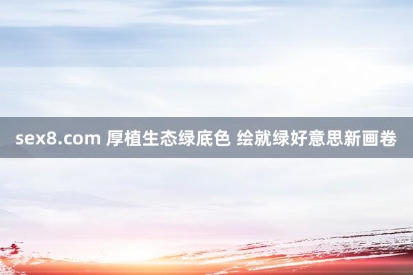 sex8.com 厚植生态绿底色 绘就绿好意思新画卷