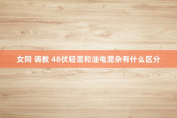 女同 调教 48伏轻混和油电混杂有什么区分