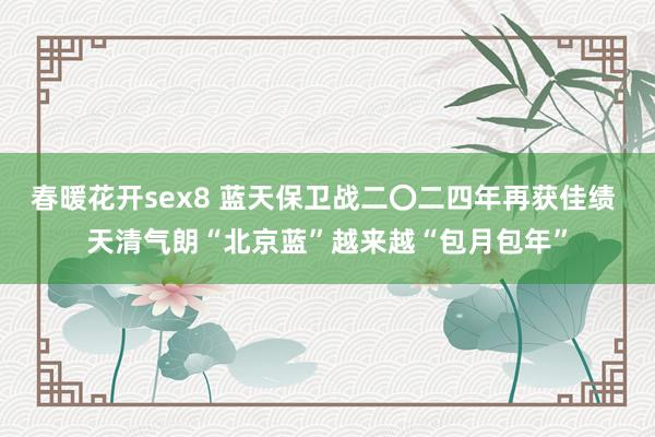 春暖花开sex8 蓝天保卫战二〇二四年再获佳绩 天清气朗“北京蓝”越来越“包月包年”