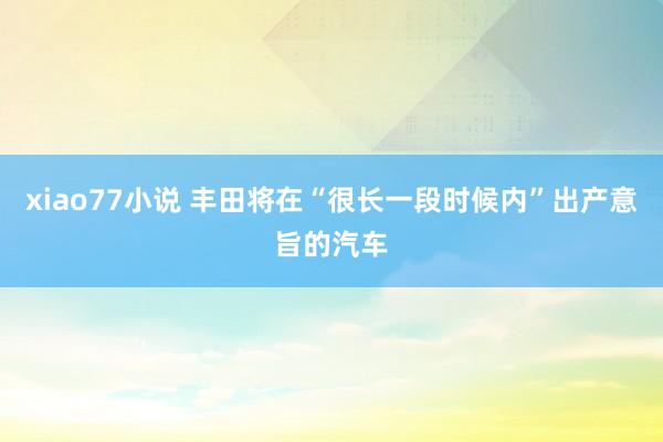 xiao77小说 丰田将在“很长一段时候内”出产意旨的汽车