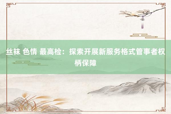 丝袜 色情 最高检：探索开展新服务格式管事者权柄保障