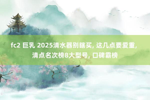 fc2 巨乳 2025清水器别瞎买， 这几点要爱重， 清点名次榜8大型号， 口碑霸榜