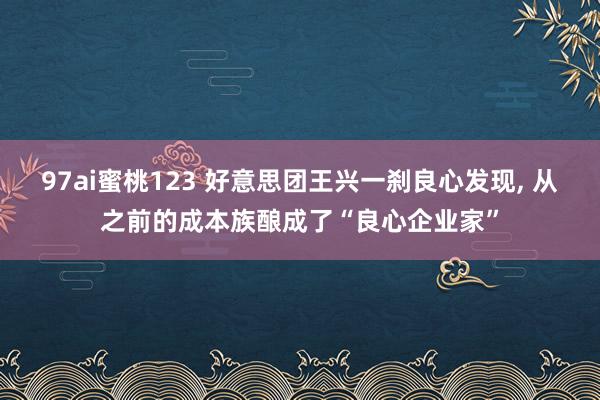 97ai蜜桃123 好意思团王兴一刹良心发现， 从之前的成本族酿成了“良心企业家”