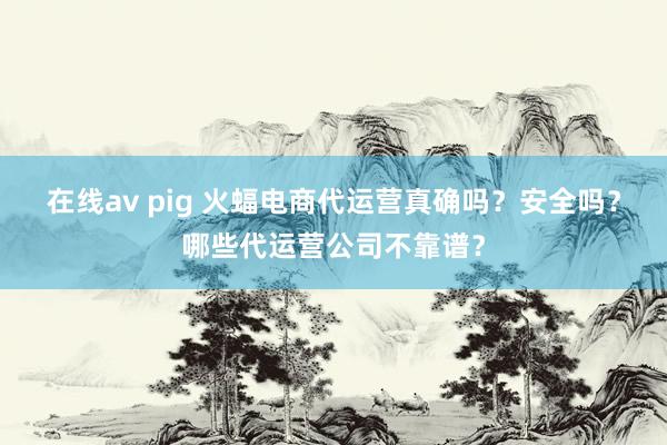 在线av pig 火蝠电商代运营真确吗？安全吗？哪些代运营公司不靠谱？