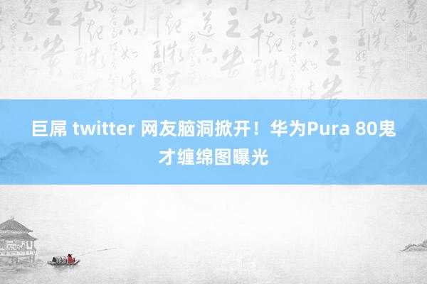 巨屌 twitter 网友脑洞掀开！华为Pura 80鬼才缠绵图曝光