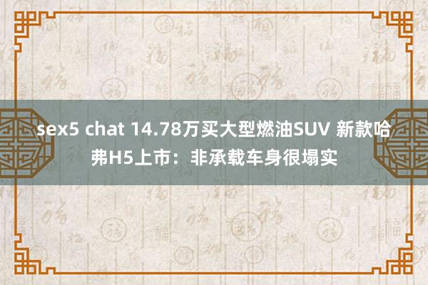 sex5 chat 14.78万买大型燃油SUV 新款哈弗H5上市：非承载车身很塌实