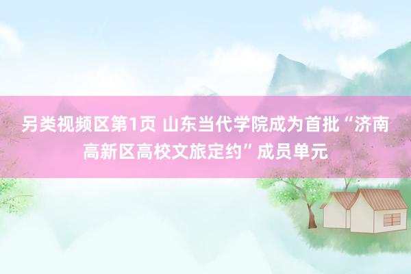 另类视频区第1页 山东当代学院成为首批“济南高新区高校文旅定约”成员单元