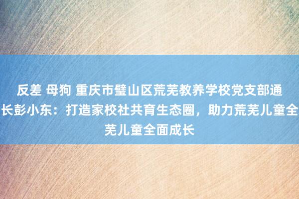 反差 母狗 重庆市璧山区荒芜教养学校党支部通知、校长彭小东：打造家校社共育生态圈，助力荒芜儿童全面成长