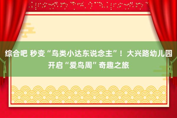 综合吧 秒变“鸟类小达东说念主”！大兴路幼儿园开启“爱鸟周”奇趣之旅