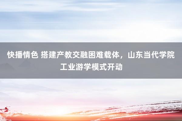 快播情色 搭建产教交融困难载体，山东当代学院工业游学模式开动