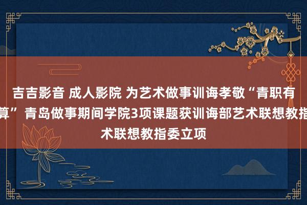 吉吉影音 成人影院 为艺术做事训诲孝敬“青职有盘算推算” 青岛做事期间学院3项课题获训诲部艺术联想教指委立项