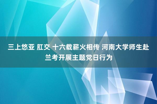 三上悠亚 肛交 十六载薪火相传 河南大学师生赴兰考开展主题党日行为