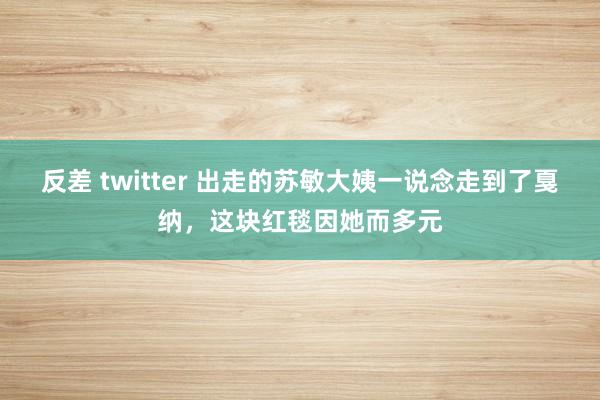 反差 twitter 出走的苏敏大姨一说念走到了戛纳，这块红毯因她而多元