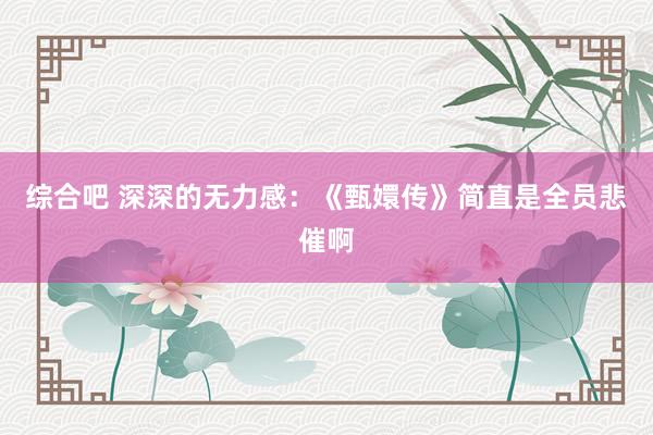 综合吧 深深的无力感：《甄嬛传》简直是全员悲催啊