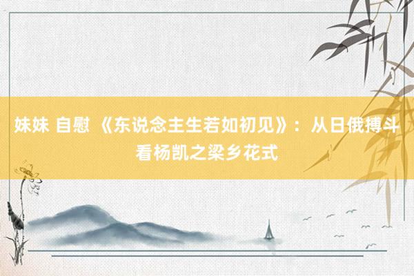 妹妹 自慰 《东说念主生若如初见》：从日俄搏斗看杨凯之梁乡花式