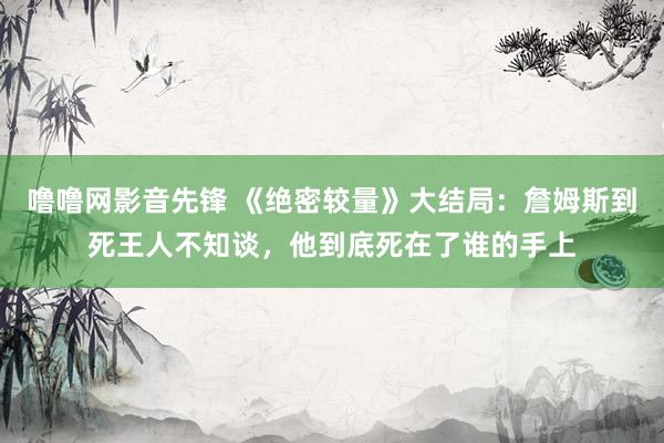 噜噜网影音先锋 《绝密较量》大结局：詹姆斯到死王人不知谈，他到底死在了谁的手上