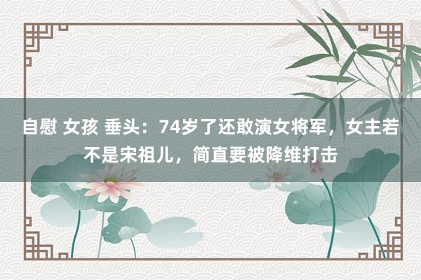 自慰 女孩 垂头：74岁了还敢演女将军，女主若不是宋祖儿，简直要被降维打击