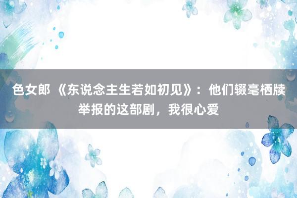 色女郎 《东说念主生若如初见》：他们辍毫栖牍举报的这部剧，我很心爱