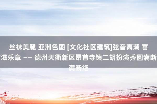 丝袜美腿 亚洲色图 [文化社区建筑]弦音高潮 喜滋滋乐章 —— 德州天衢新区昂首寺镇二胡扮演秀圆满断绝