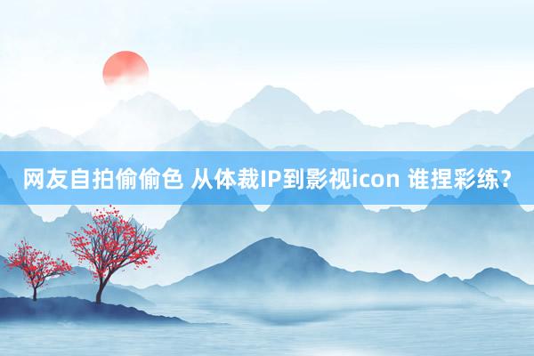 网友自拍偷偷色 从体裁IP到影视icon 谁捏彩练？