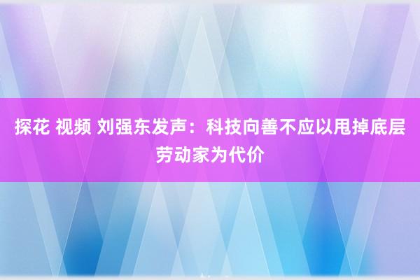 探花 视频 刘强东发声：科技向善不应以甩掉底层劳动家为代价