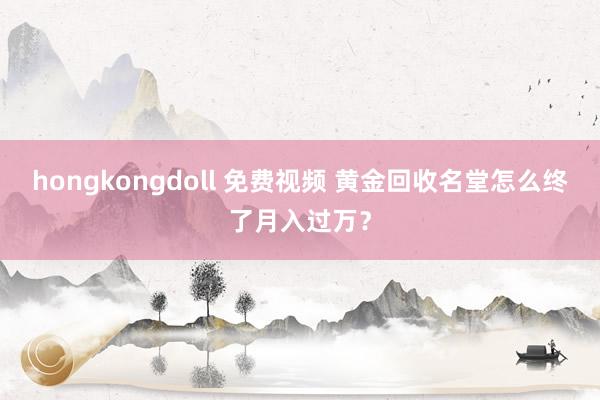hongkongdoll 免费视频 黄金回收名堂怎么终了月入过万？