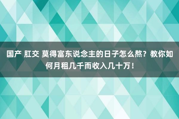 国产 肛交 莫得富东说念主的日子怎么熬？教你如何月租几千而收入几十万！