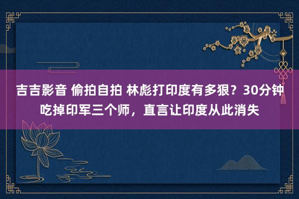 吉吉影音 偷拍自拍 林彪打印度有多狠？30分钟吃掉印军三个师，直言让印度从此消失