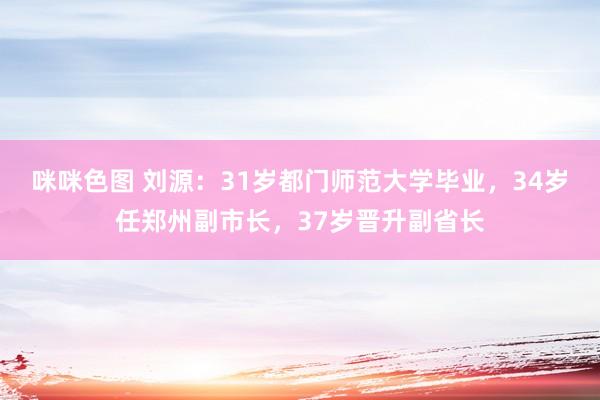咪咪色图 刘源：31岁都门师范大学毕业，34岁任郑州副市长，37岁晋升副省长
