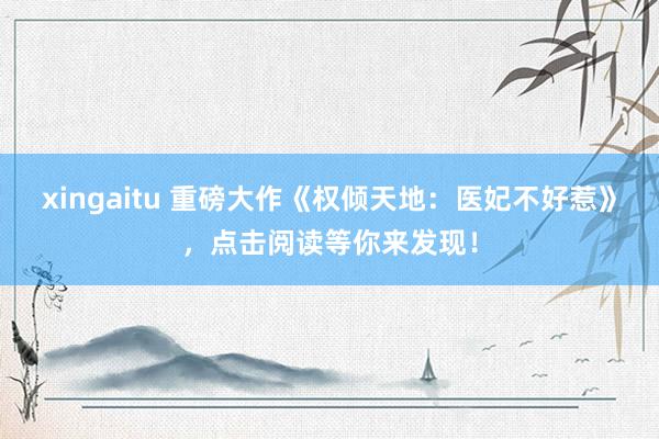 xingaitu 重磅大作《权倾天地：医妃不好惹》，点击阅读等你来发现！