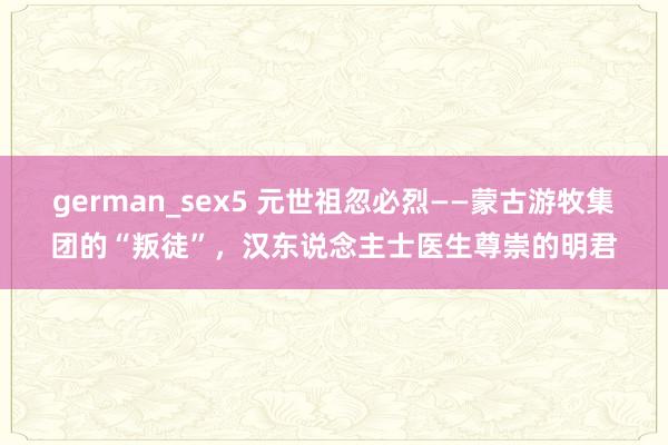 german_sex5 元世祖忽必烈——蒙古游牧集团的“叛徒”，汉东说念主士医生尊崇的明君