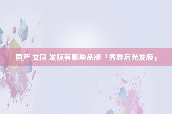 国产 女同 发膜有哪些品牌「秀雅后光发膜」