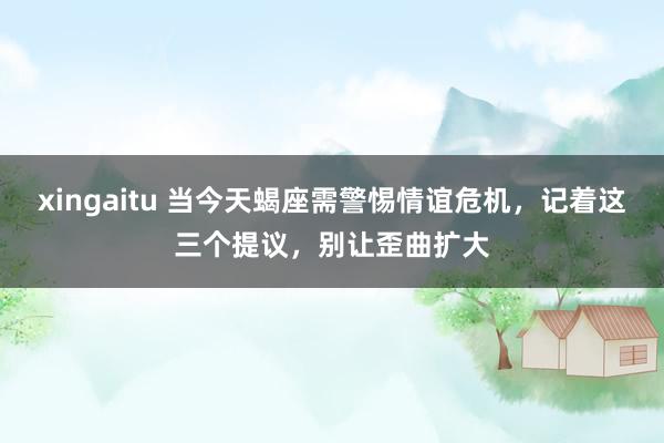 xingaitu 当今天蝎座需警惕情谊危机，记着这三个提议，别让歪曲扩大