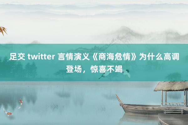足交 twitter 言情演义《商海危情》为什么高调登场，惊喜不竭