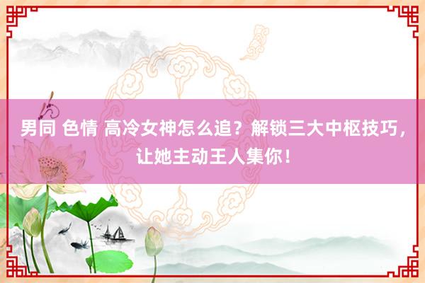 男同 色情 高冷女神怎么追？解锁三大中枢技巧，让她主动王人集你！