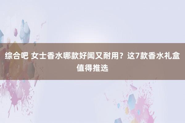 综合吧 女士香水哪款好闻又耐用？这7款香水礼盒值得推选