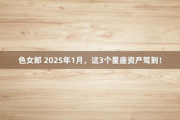 色女郎 2025年1月，这3个星座资产驾到！
