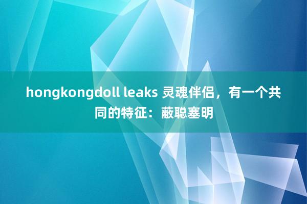 hongkongdoll leaks 灵魂伴侣，有一个共同的特征：蔽聪塞明