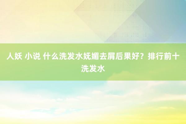 人妖 小说 什么洗发水妩媚去屑后果好？排行前十洗发水