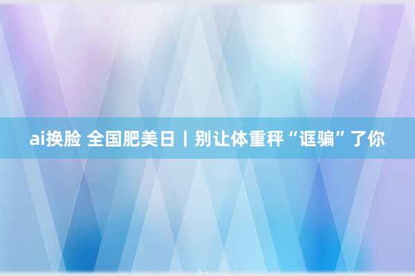 ai换脸 全国肥美日丨别让体重秤“诓骗”了你