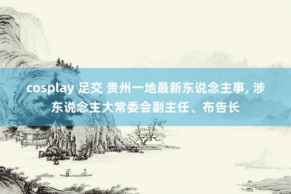 cosplay 足交 贵州一地最新东说念主事， 涉东说念主大常委会副主任、布告长