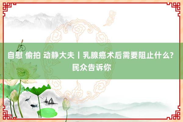 自慰 偷拍 动静大夫丨乳腺癌术后需要阻止什么? 民众告诉你