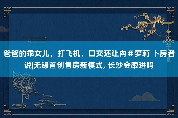 爸爸的乖女儿，打飞机，口交还让禸＃萝莉 卜房者说|无锡首创售房新模式， 长沙会跟进吗