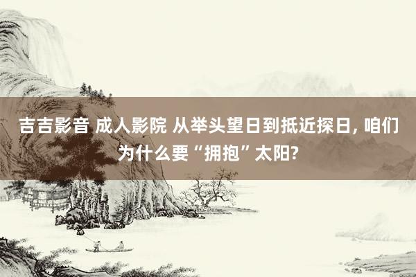 吉吉影音 成人影院 从举头望日到抵近探日， 咱们为什么要“拥抱”太阳?
